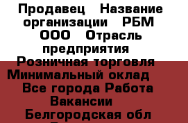 Продавец › Название организации ­ РБМ, ООО › Отрасль предприятия ­ Розничная торговля › Минимальный оклад ­ 1 - Все города Работа » Вакансии   . Белгородская обл.,Белгород г.